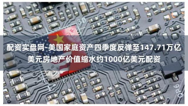 配资实盘网-美国家庭资产四季度反弹至147.71万亿美元房地产价值缩水约1000亿美元配资