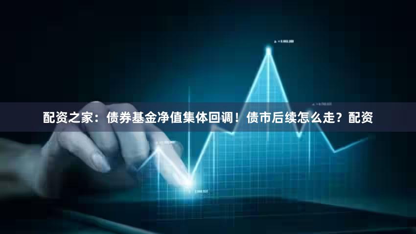 配资之家：债券基金净值集体回调！债市后续怎么走？配资