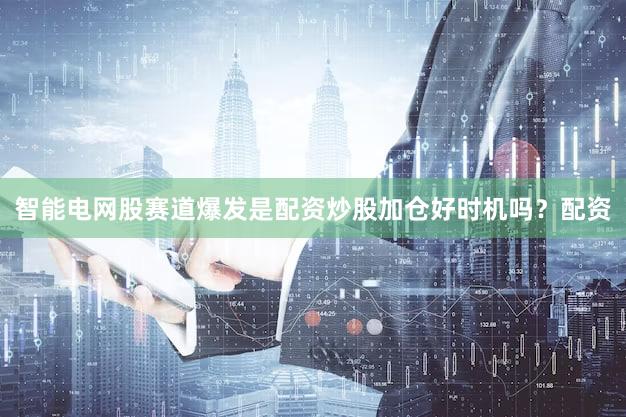 智能电网股赛道爆发是配资炒股加仓好时机吗？配资