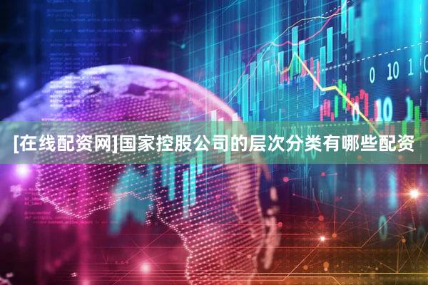 [在线配资网]国家控股公司的层次分类有哪些配资