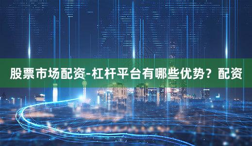 股票市场配资-杠杆平台有哪些优势？配资