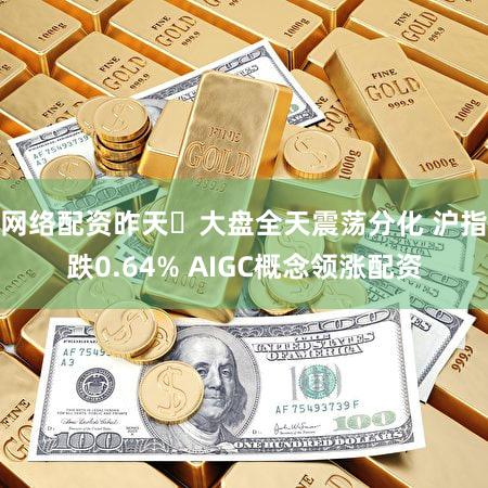 网络配资昨天​大盘全天震荡分化 沪指跌0.64% AIGC概念领涨配资