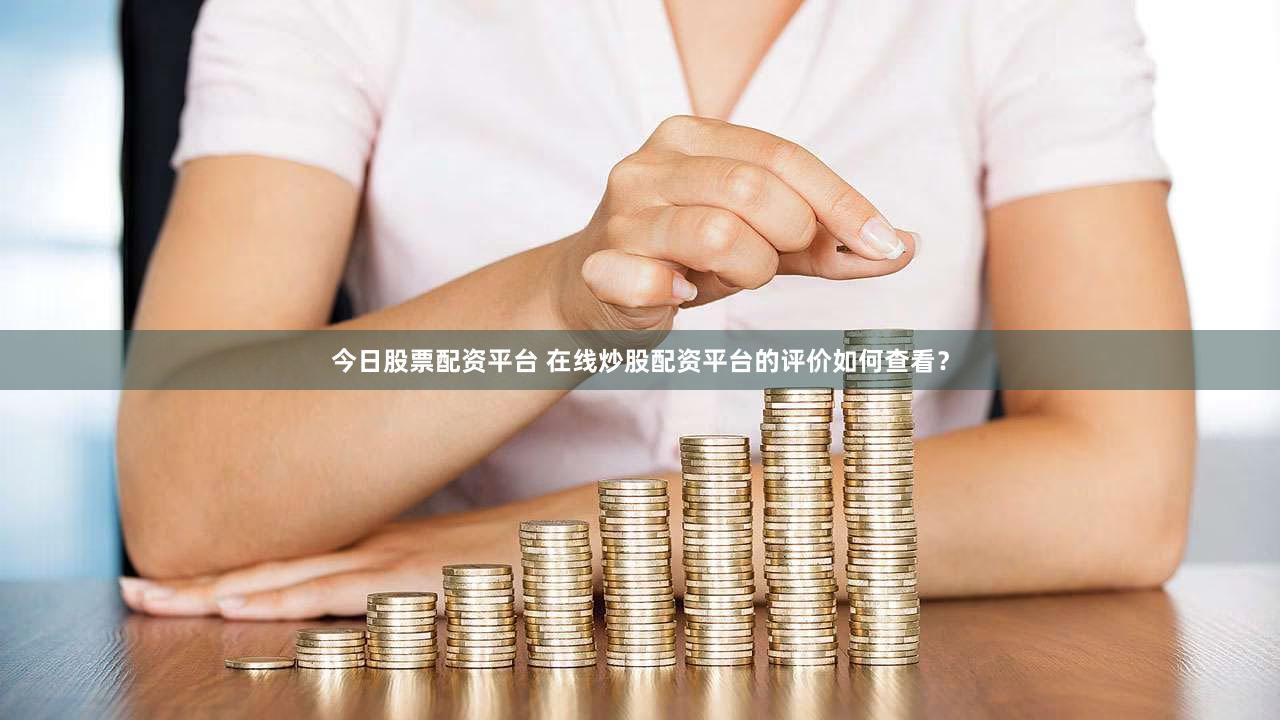 今日股票配资平台 在线炒股配资平台的评价如何查看？