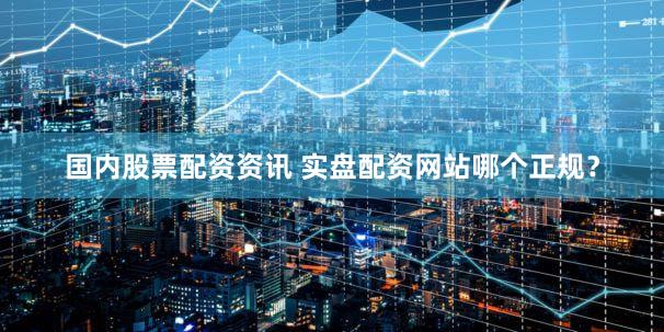 国内股票配资资讯 实盘配资网站哪个正规？