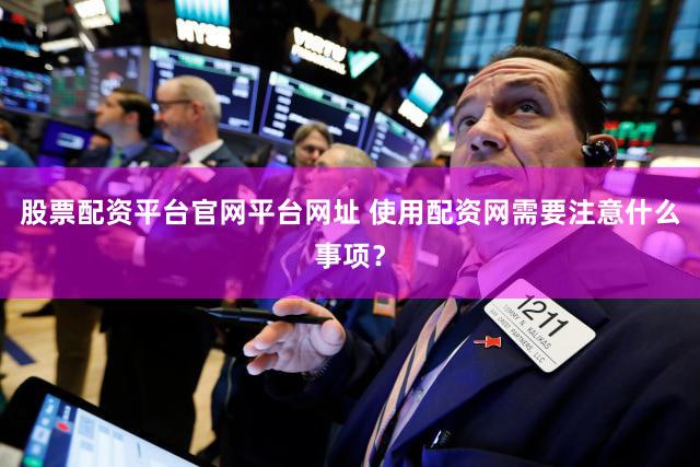 股票配资平台官网平台网址 使用配资网需要注意什么事项？