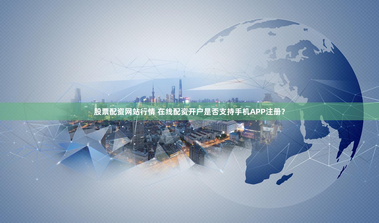 股票配资网站行情 在线配资开户是否支持手机APP注册？