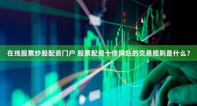 在线股票炒股配资门户 股票配资十倍网站的交易规则是什么？