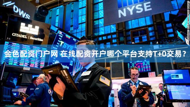 金色配资门户网 在线配资开户哪个平台支持T+0交易？