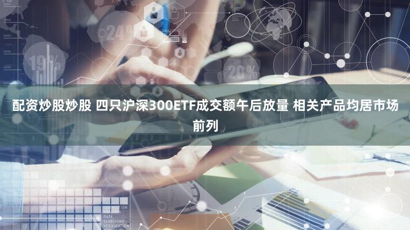 配资炒股炒股 四只沪深300ETF成交额午后放量 相关产品均居市场前列