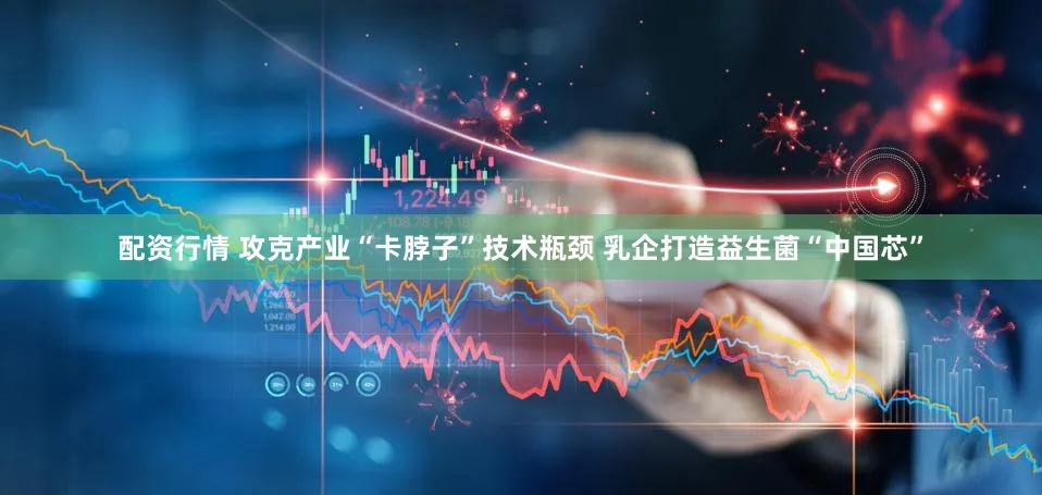 配资行情 攻克产业“卡脖子”技术瓶颈 乳企打造益生菌“中国芯”
