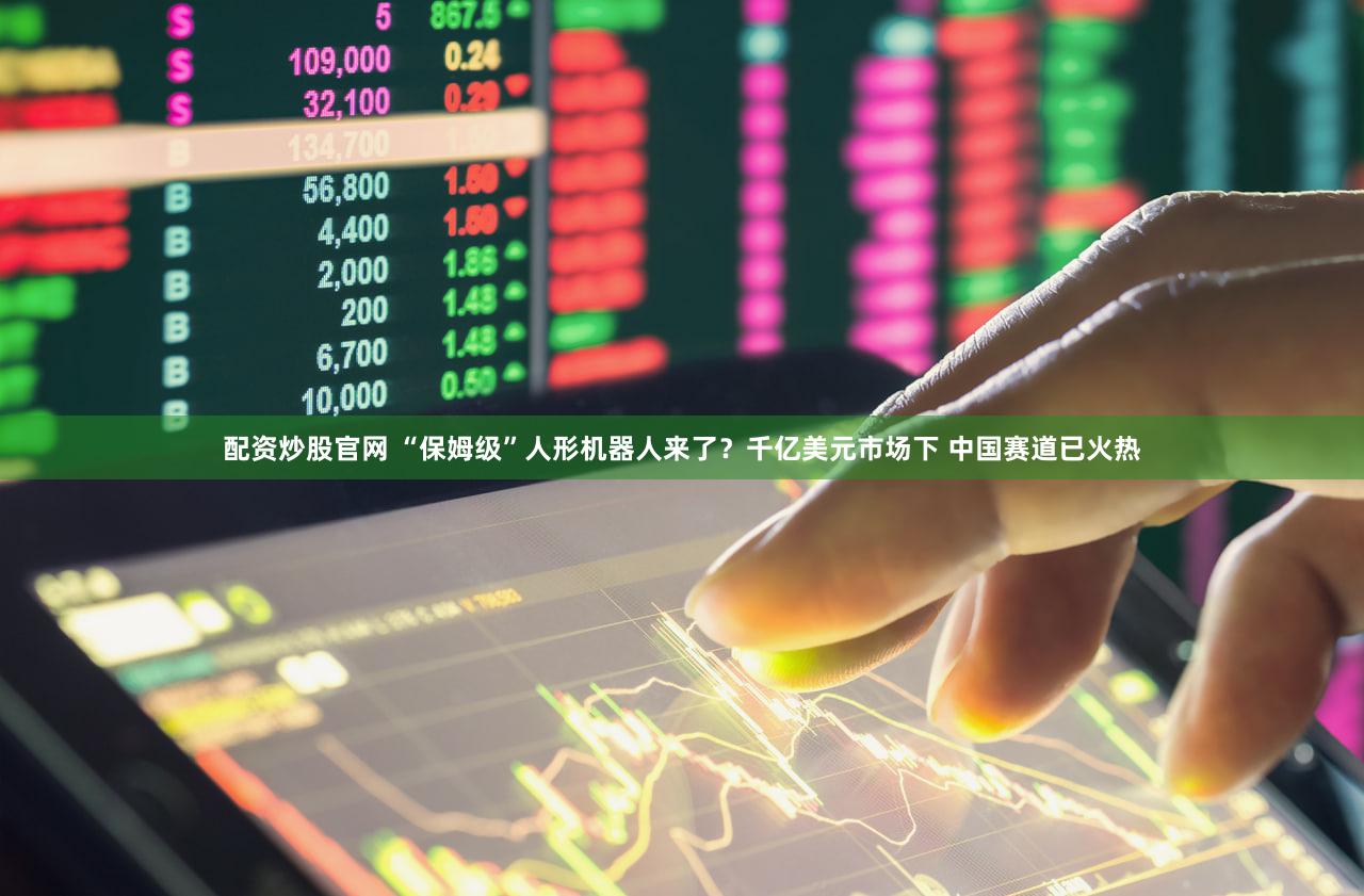 配资炒股官网 “保姆级”人形机器人来了？千亿美元市场下 中国赛道已火热