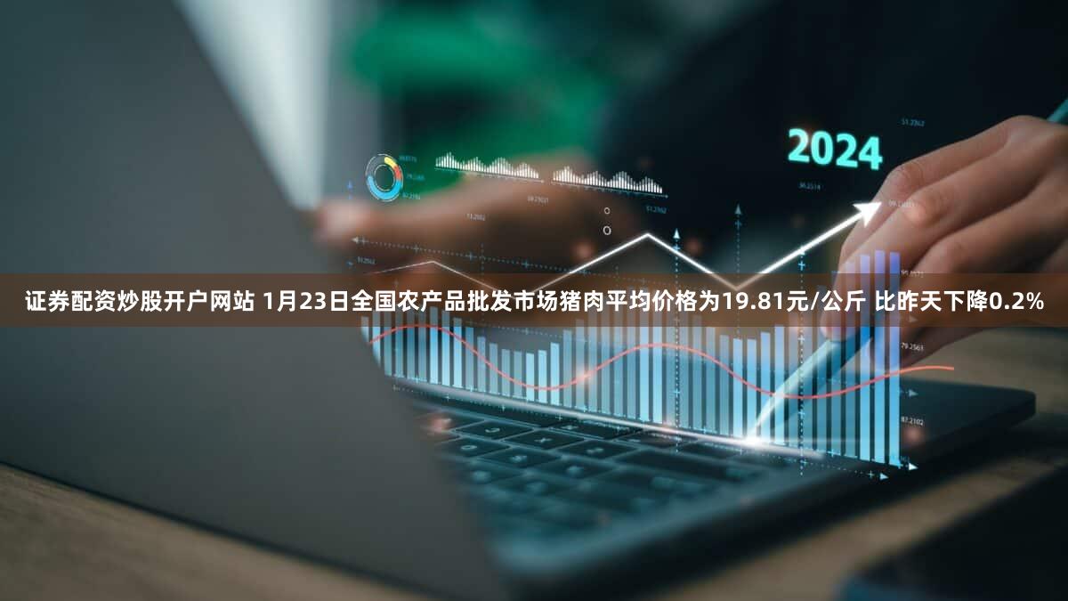 证券配资炒股开户网站 1月23日全国农产品批发市场猪肉平均价格为19.81元/公斤 比昨天下降0.2%