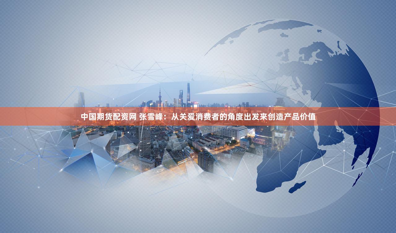 中国期货配资网 张雪峰：从关爱消费者的角度出发来创造产品价值