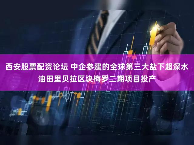 西安股票配资论坛 中企参建的全球第三大盐下超深水油田里贝拉区块梅罗二期项目投产