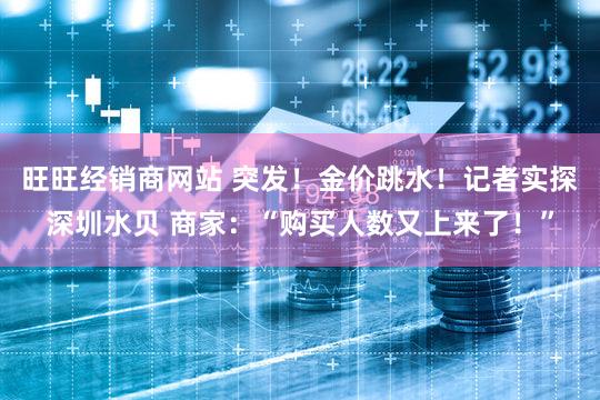 旺旺经销商网站 突发！金价跳水！记者实探深圳水贝 商家：“购买人数又上来了！”