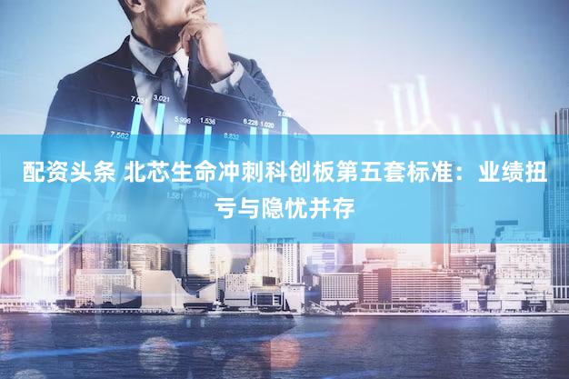 配资头条 北芯生命冲刺科创板第五套标准：业绩扭亏与隐忧并存