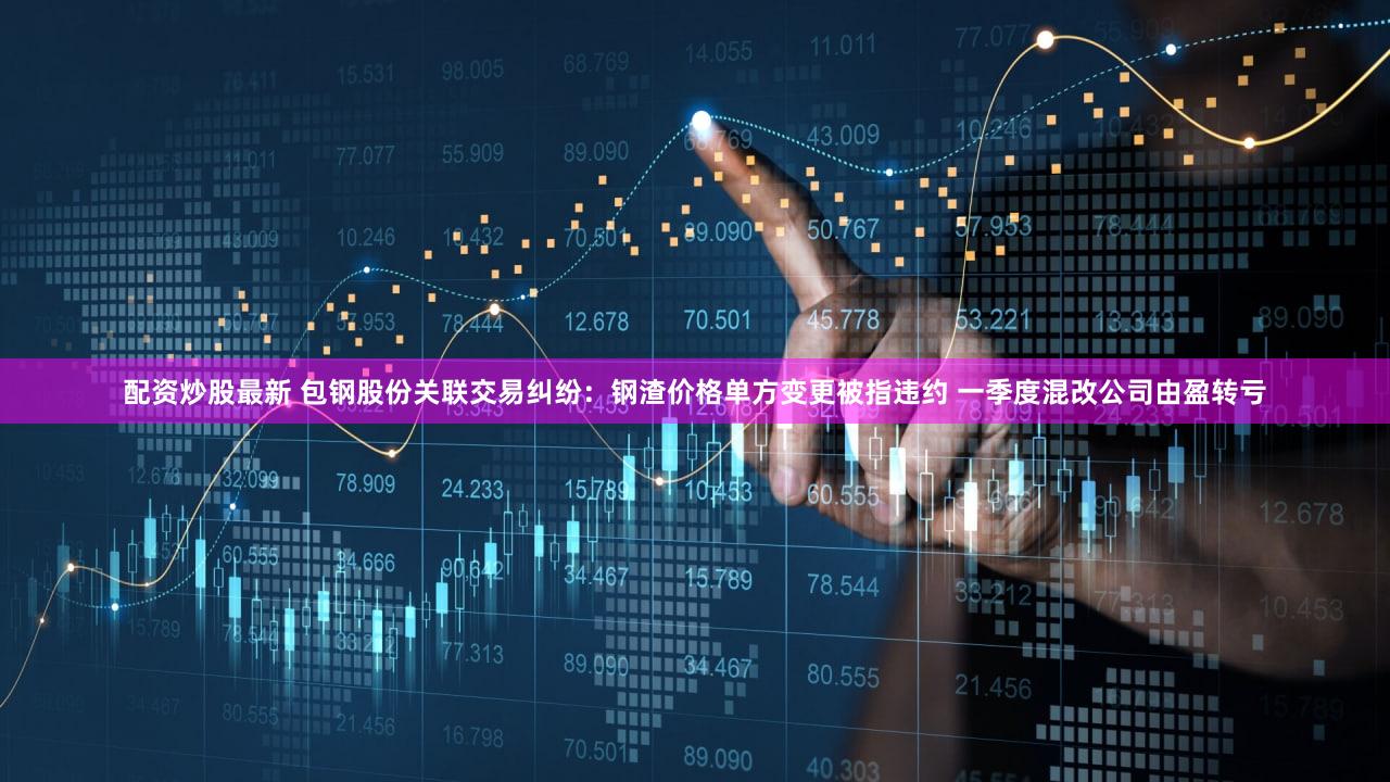 配资炒股最新 包钢股份关联交易纠纷：钢渣价格单方变更被指违约 一季度混改公司由盈转亏