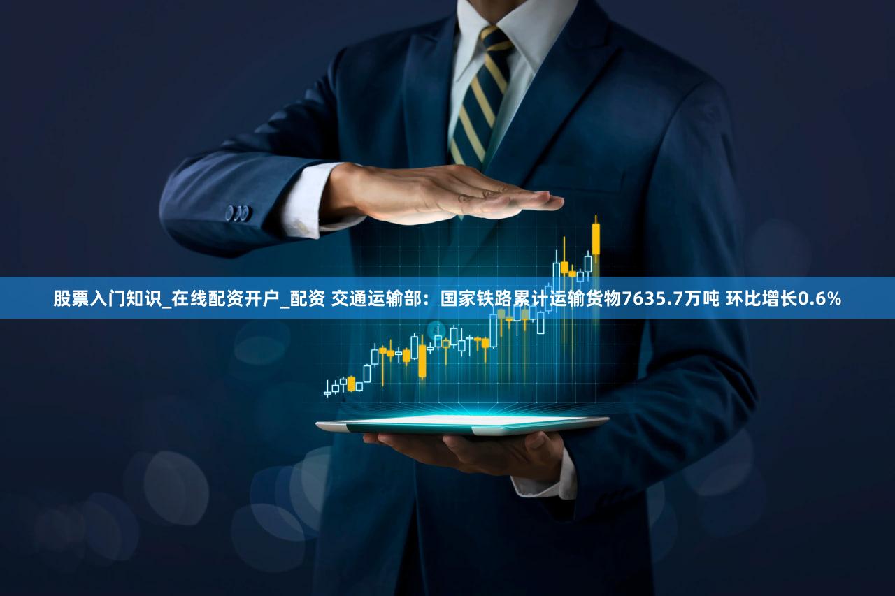 股票入门知识_在线配资开户_配资 交通运输部：国家铁路累计运输货物7635.7万吨 环比增长0.6%