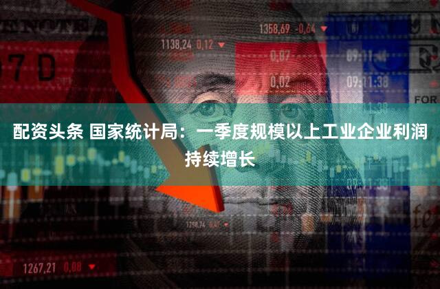 配资头条 国家统计局：一季度规模以上工业企业利润持续增长
