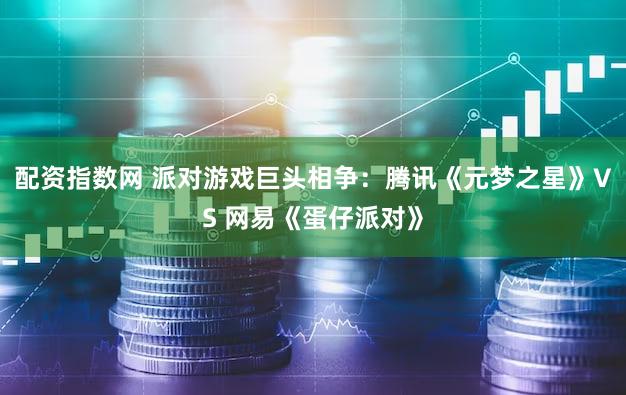 配资指数网 派对游戏巨头相争：腾讯《元梦之星》VS 网易《蛋仔派对》