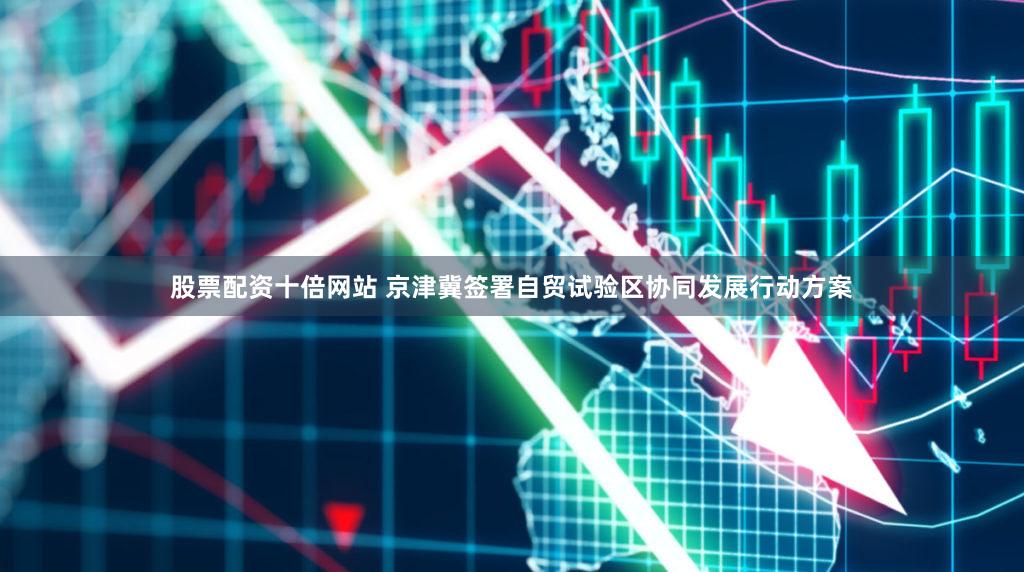 股票配资十倍网站 京津冀签署自贸试验区协同发展行动方案