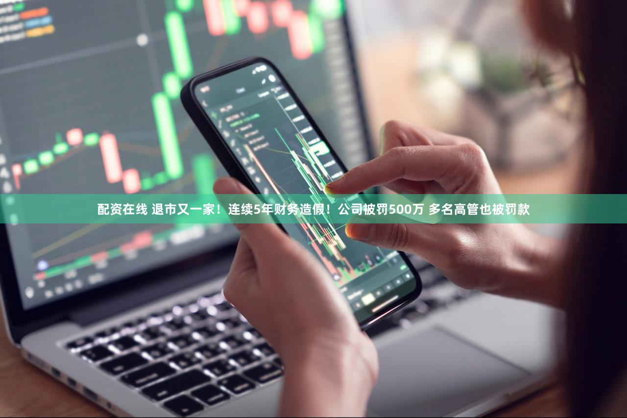 配资在线 退市又一家！连续5年财务造假！公司被罚500万 多名高管也被罚款