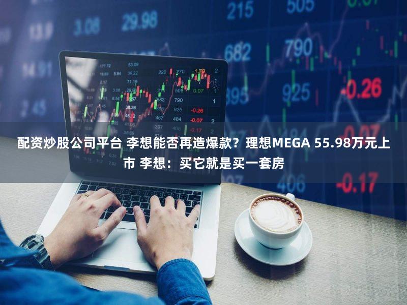 配资炒股公司平台 李想能否再造爆款？理想MEGA 55.98万元上市 李想：买它就是买一套房