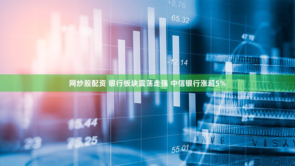 网炒股配资 银行板块震荡走强 中信银行涨超5%