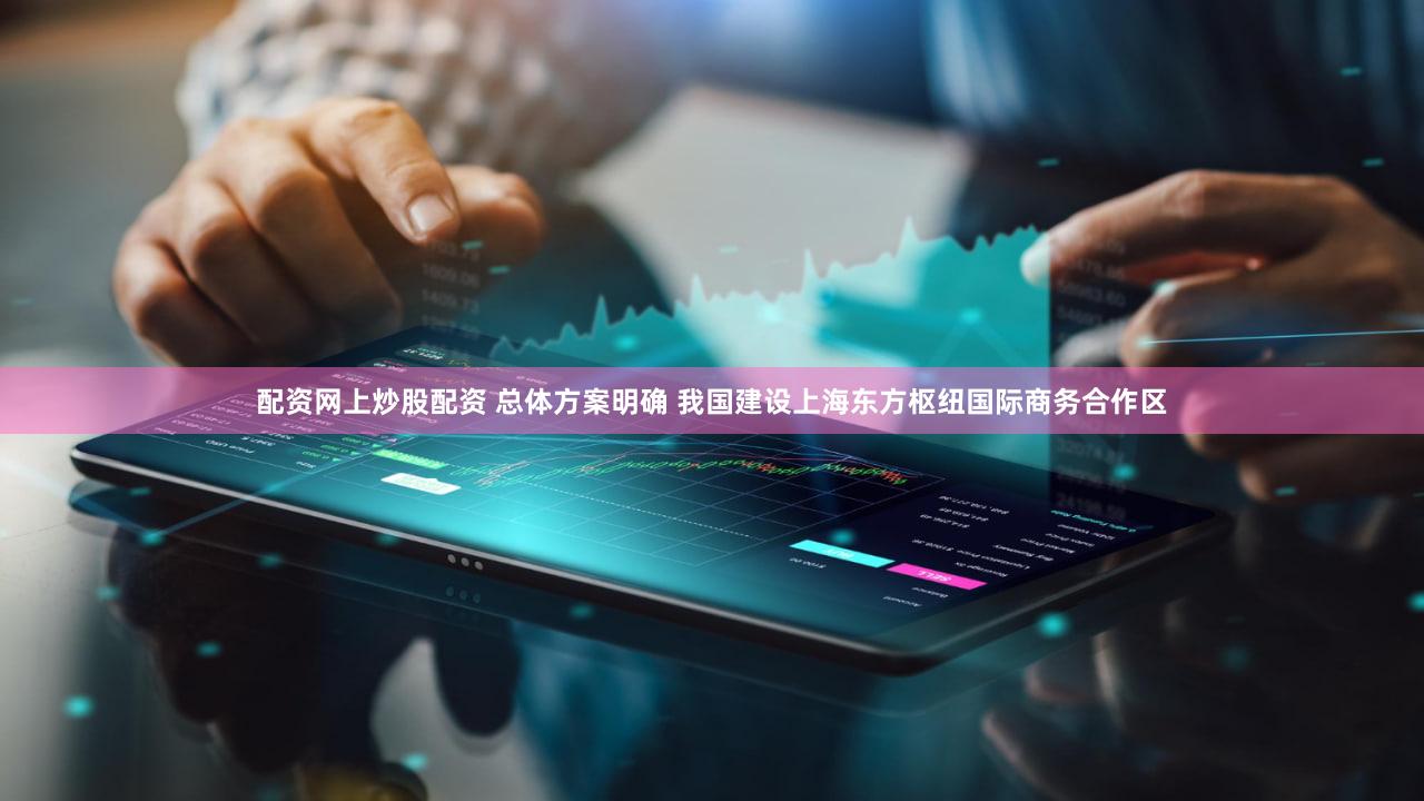 配资网上炒股配资 总体方案明确 我国建设上海东方枢纽国际商务合作区