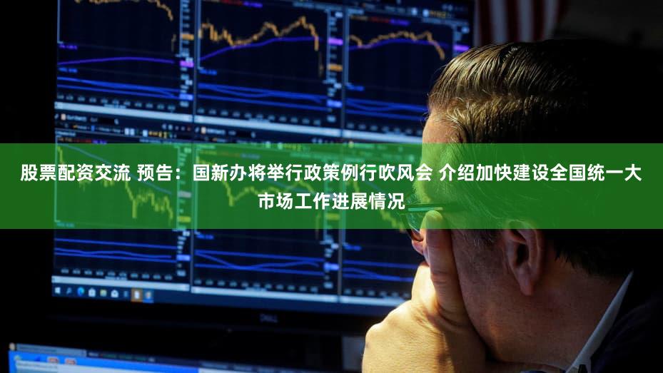 股票配资交流 预告：国新办将举行政策例行吹风会 介绍加快建设全国统一大市场工作进展情况