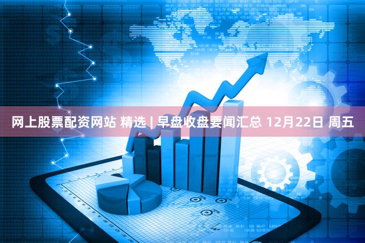 网上股票配资网站 精选 | 早盘收盘要闻汇总 12月22日 周五