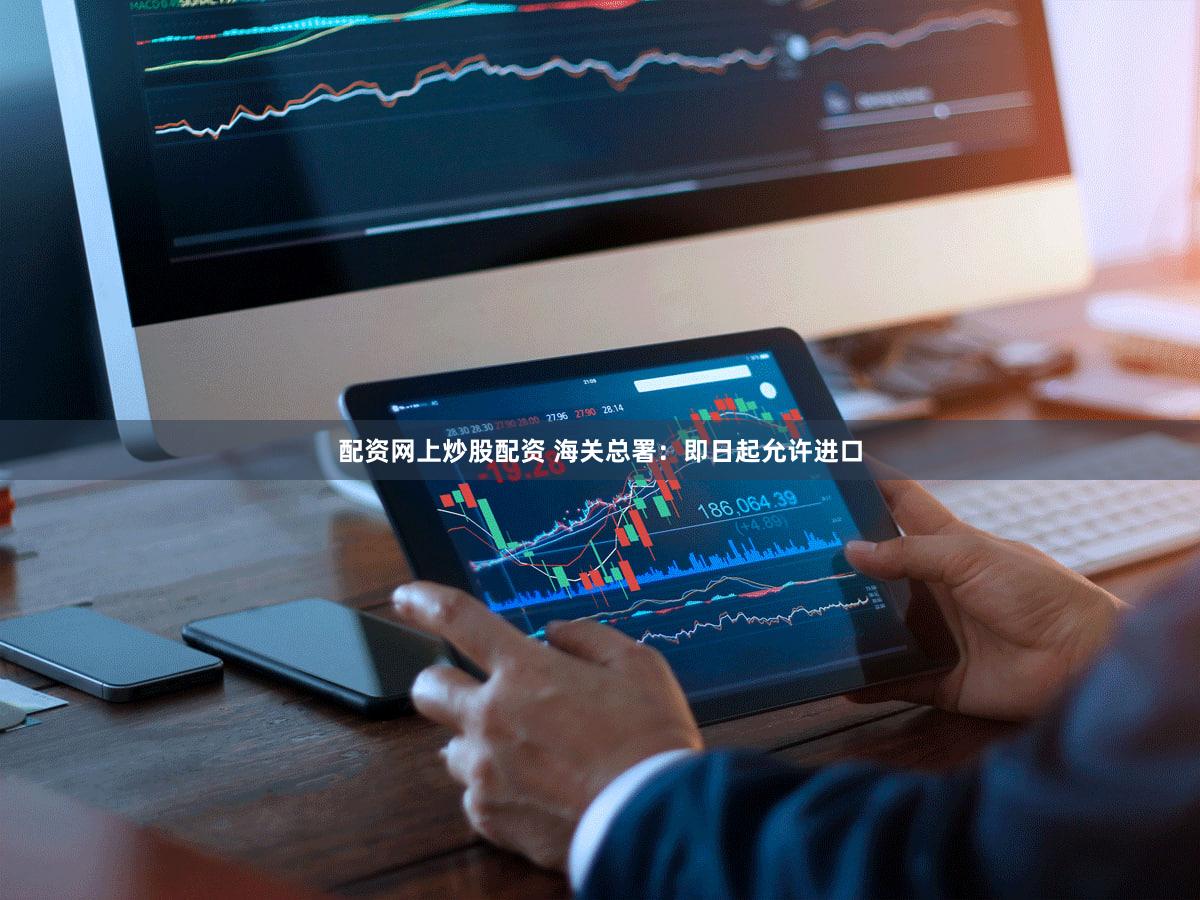 配资网上炒股配资 海关总署：即日起允许进口
