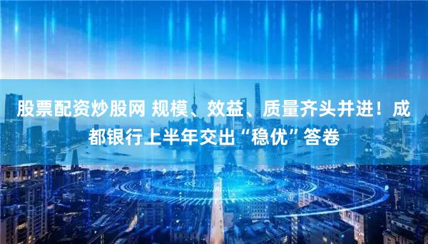 股票配资炒股网 规模、效益、质量齐头并进！成都银行上半年交出“稳优”答卷