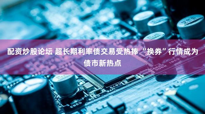 配资炒股论坛 超长期利率债交易受热捧 “换券”行情成为债市新热点