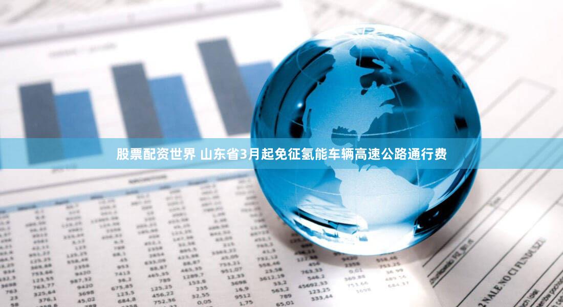 股票配资世界 山东省3月起免征氢能车辆高速公路通行费