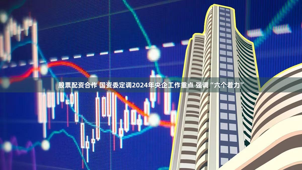 股票配资合作 国资委定调2024年央企工作重点 强调“六个着力”