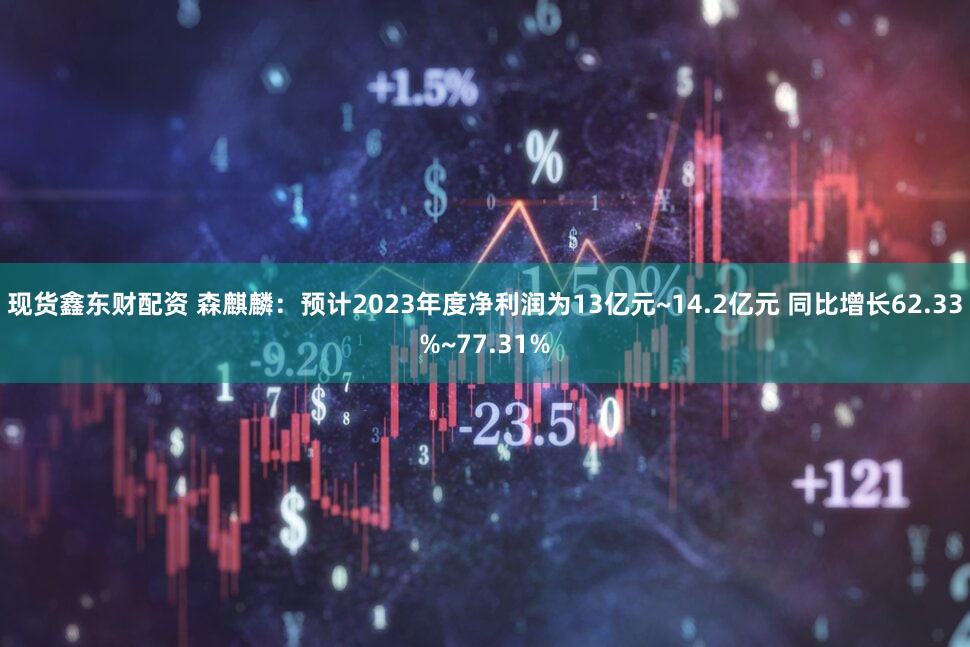 现货鑫东财配资 森麒麟：预计2023年度净利润为13亿元~14.2亿元 同比增长62.33%~77.31%
