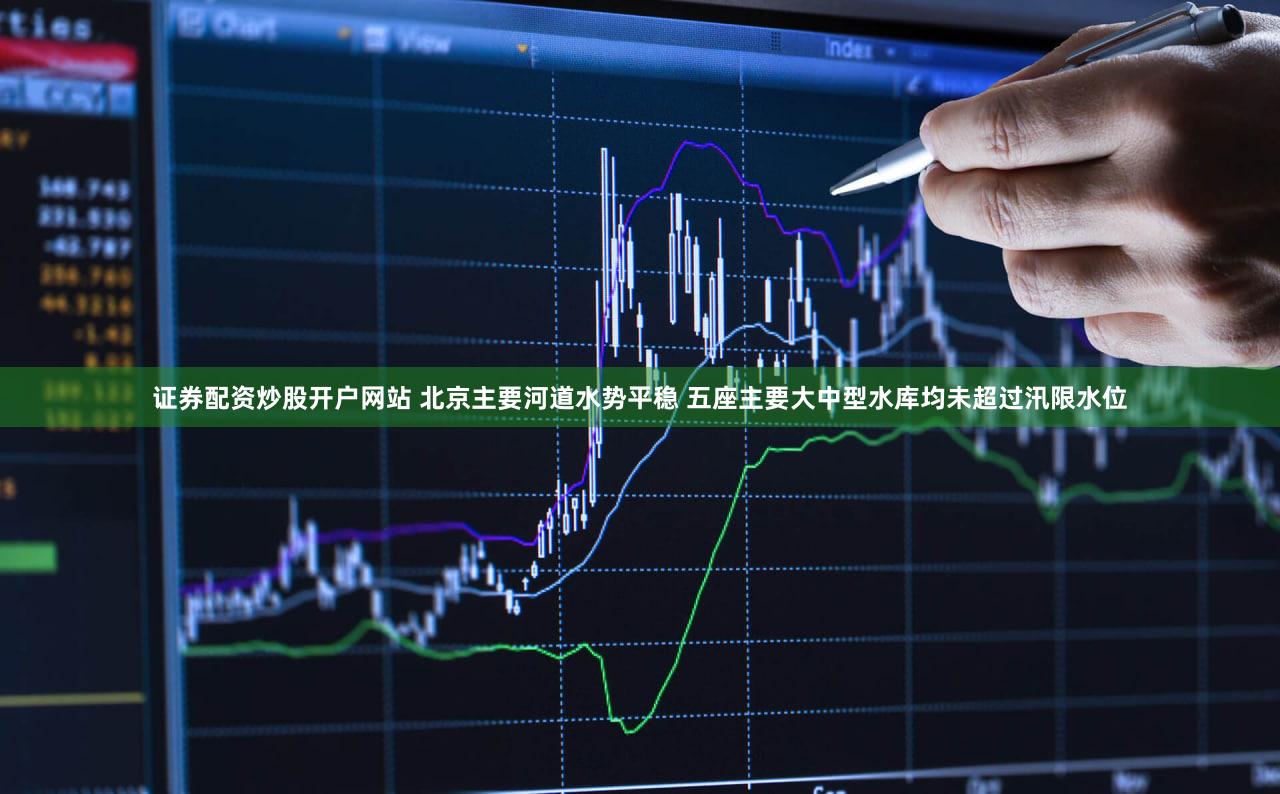证券配资炒股开户网站 北京主要河道水势平稳 五座主要大中型水库均未超过汛限水位