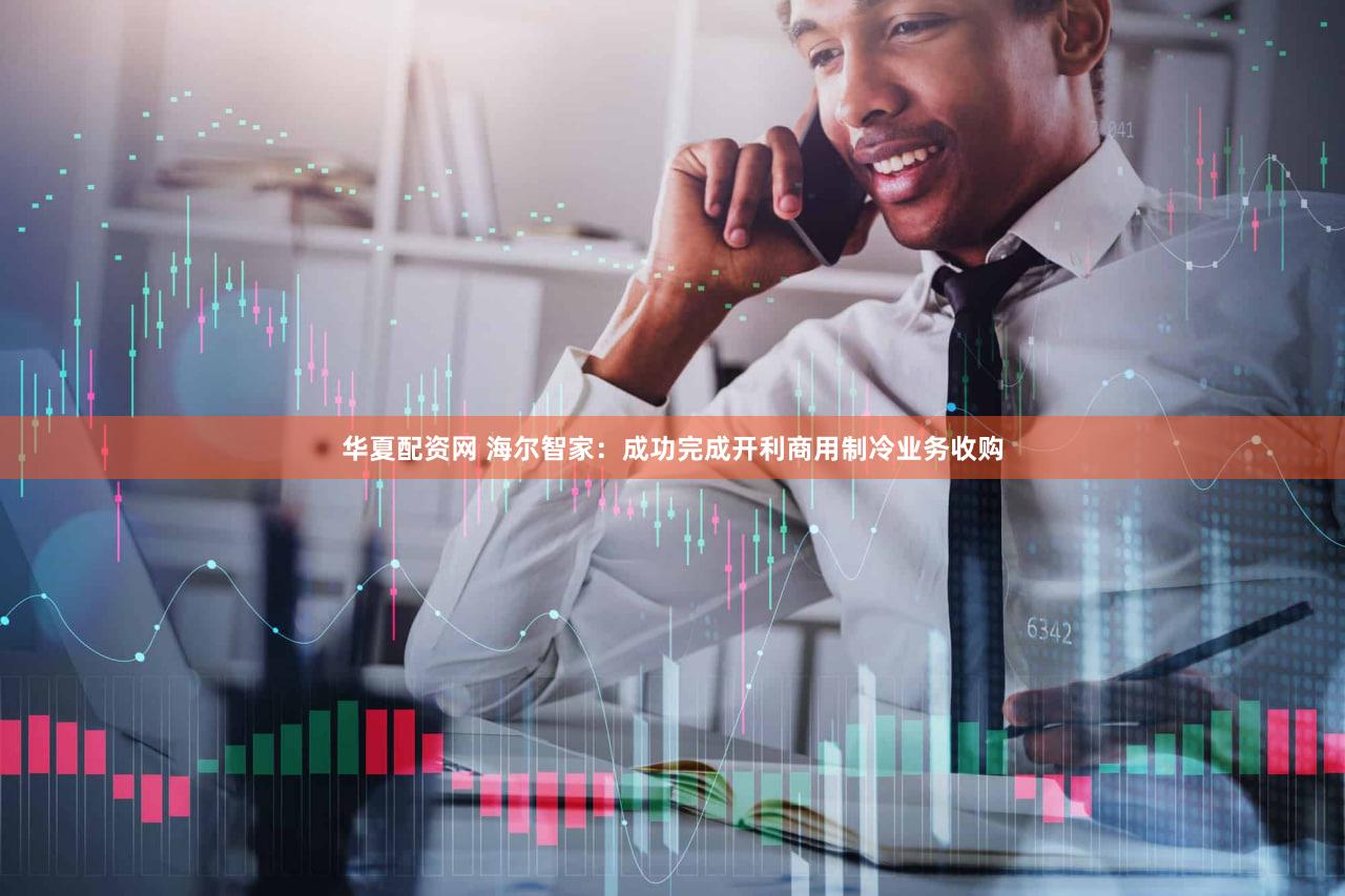 华夏配资网 海尔智家：成功完成开利商用制冷业务收购