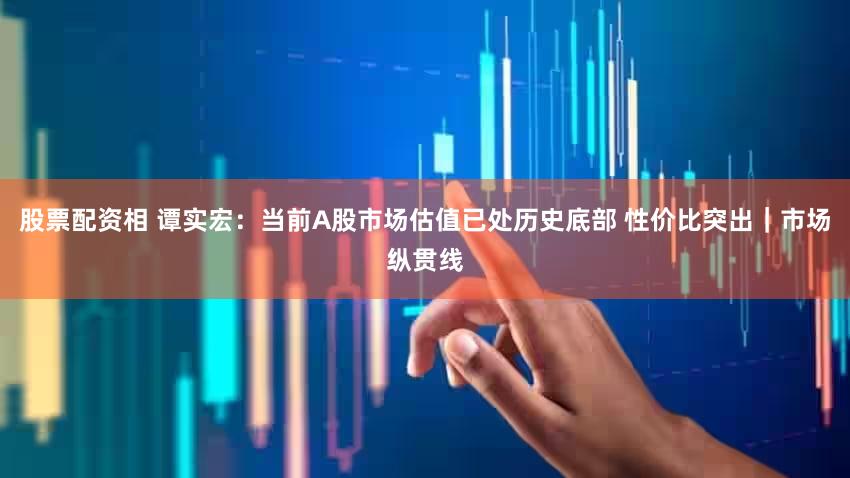 股票配资相 谭实宏：当前A股市场估值已处历史底部 性价比突出｜市场纵贯线