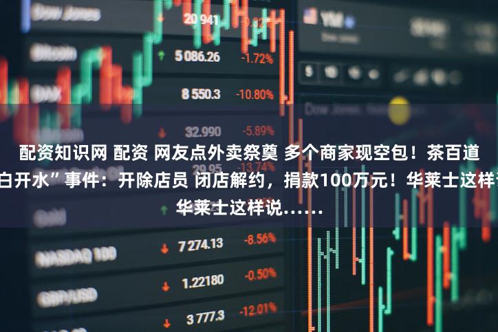 配资知识网 配资 网友点外卖祭奠 多个商家现空包！茶百道回应“白开水”事件：开除店员 闭店解约，捐款100万元！华莱士这样说……