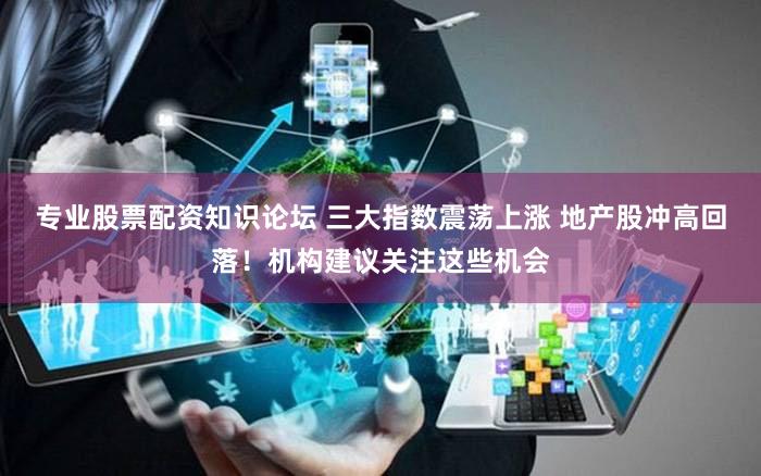 专业股票配资知识论坛 三大指数震荡上涨 地产股冲高回落！机构建议关注这些机会
