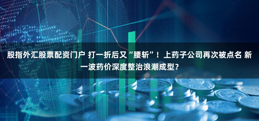 股指外汇股票配资门户 打一折后又“腰斩”！上药子公司再次被点名 新一波药价深度整治浪潮成型？