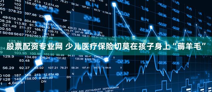 股票配资专业网 少儿医疗保险切莫在孩子身上“薅羊毛”