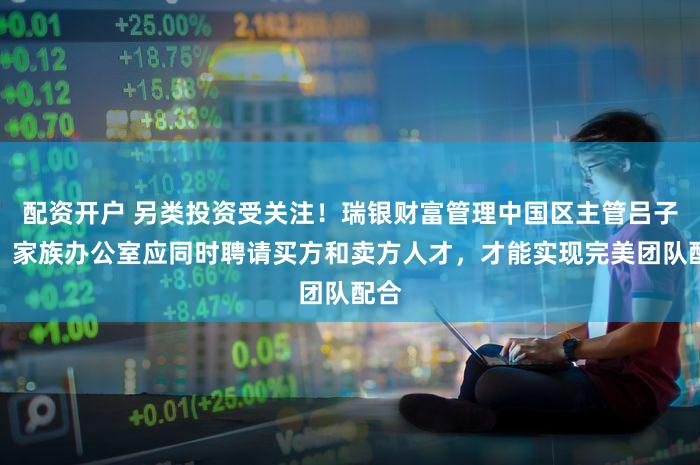 配资开户 另类投资受关注！瑞银财富管理中国区主管吕子杰：家族办公室应同时聘请买方和卖方人才，才能实现完美团队配合