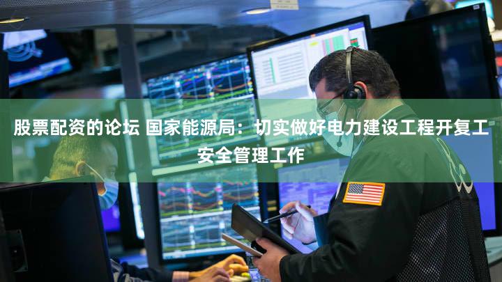 股票配资的论坛 国家能源局：切实做好电力建设工程开复工安全管理工作
