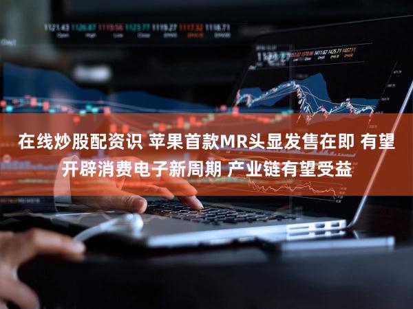 在线炒股配资识 苹果首款MR头显发售在即 有望开辟消费电子新周期 产业链有望受益