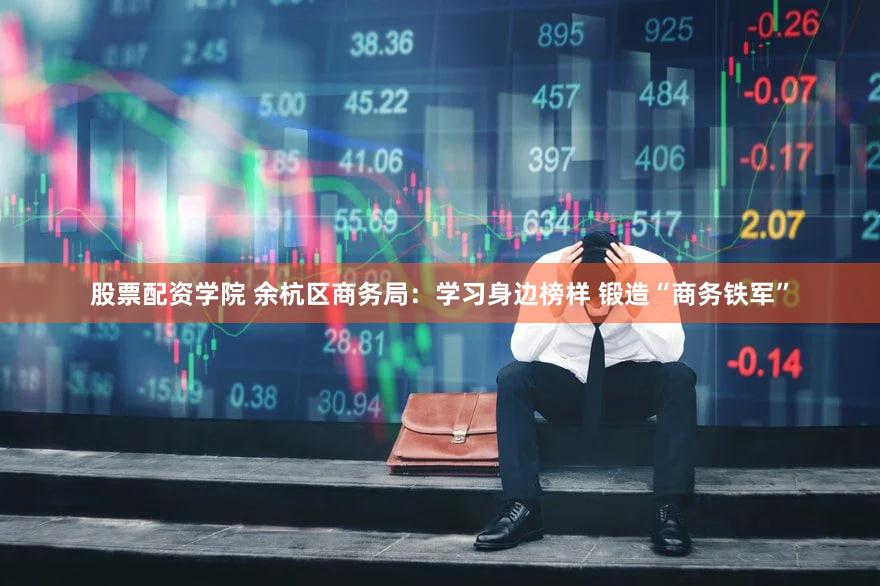 股票配资学院 余杭区商务局：学习身边榜样 锻造“商务铁军”