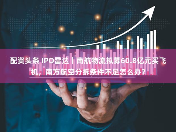配资头条 IPO雷达｜南航物流拟募60.8亿元买飞机，南方航空分拆条件不足怎么办？