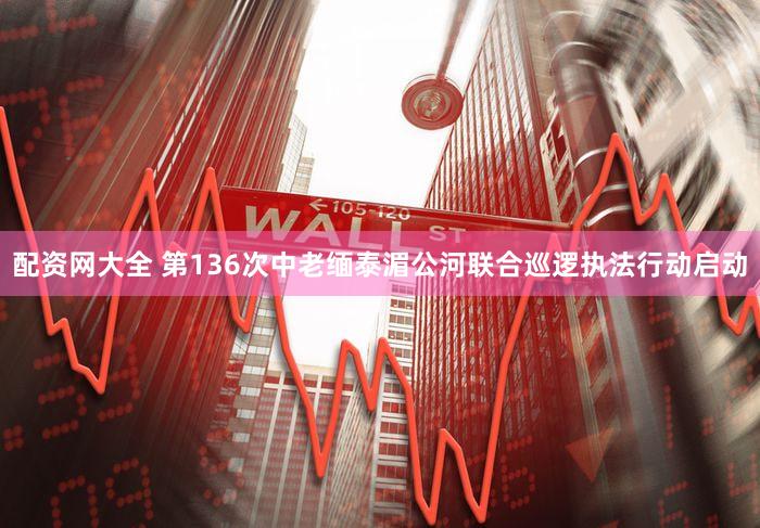 配资网大全 第136次中老缅泰湄公河联合巡逻执法行动启动